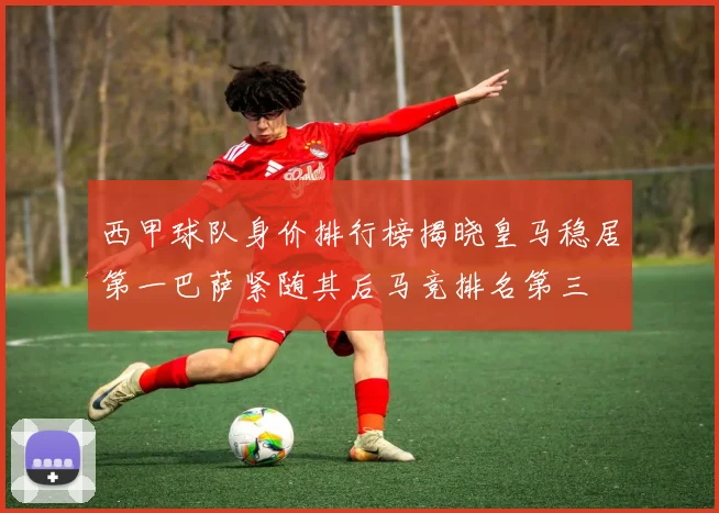 西甲球队身价排行榜揭晓皇马稳居第一巴萨紧随其后马竞排名第三