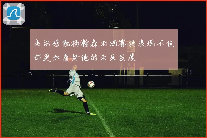 美记感慨杨瀚森泪洒赛场表现不佳却更加看好他的未来发展