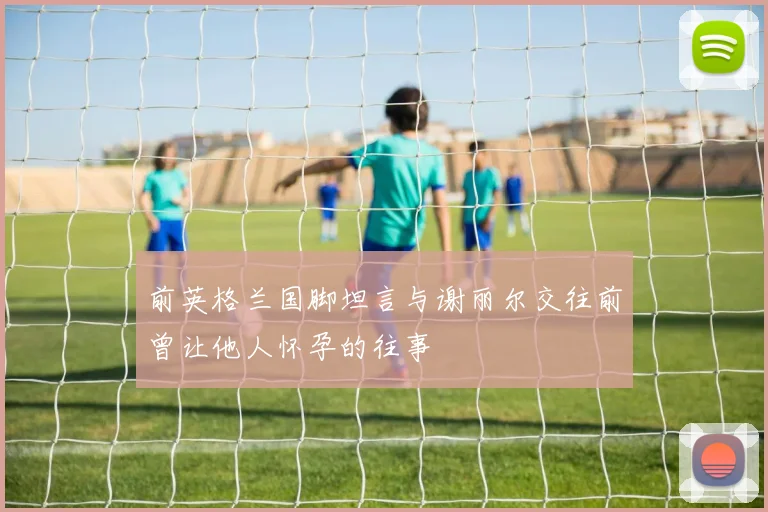 前英格兰国脚坦言与谢丽尔交往前曾让他人怀孕的往事