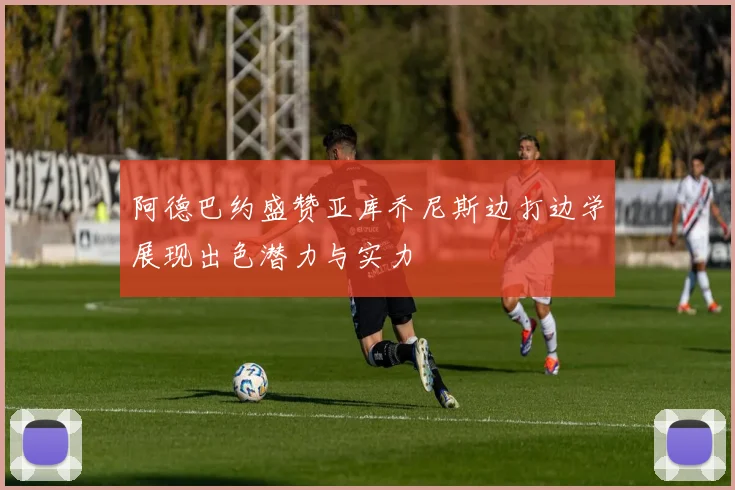 阿德巴约盛赞亚库乔尼斯边打边学展现出色潜力与实力