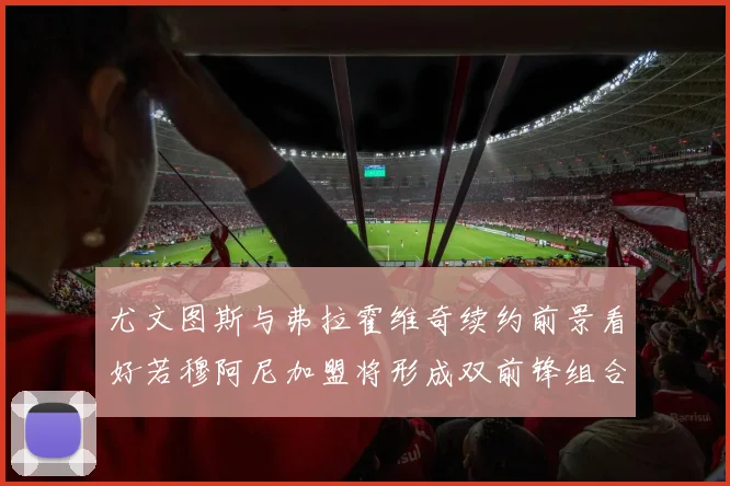 尤文图斯与弗拉霍维奇续约前景看好若穆阿尼加盟将形成双前锋组合