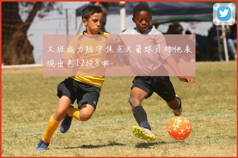 文班成为防守焦点火箭球员对他表现出色12投8中