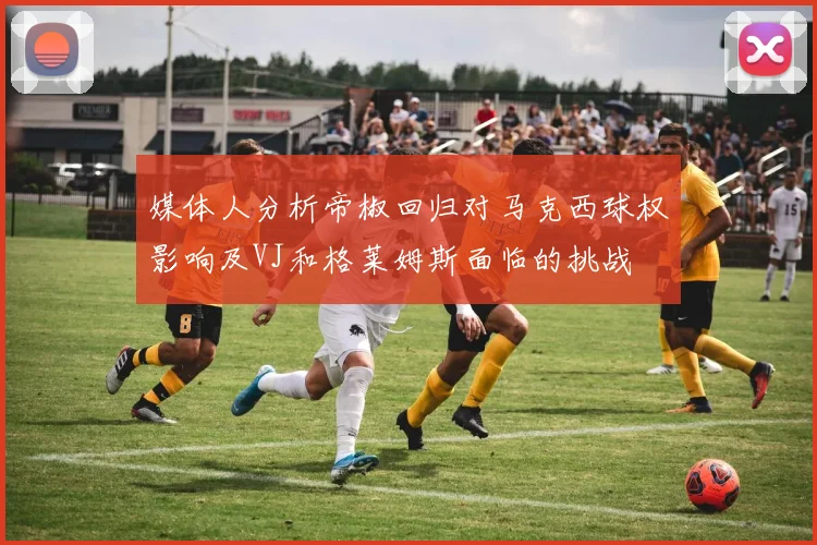 媒体人分析帝椒回归对马克西球权影响及VJ和格莱姆斯面临的挑战