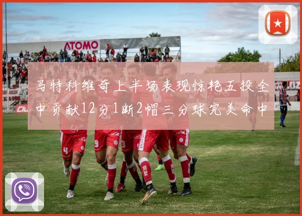 马特科维奇上半场表现惊艳五投全中贡献12分1断2帽三分球完美命中