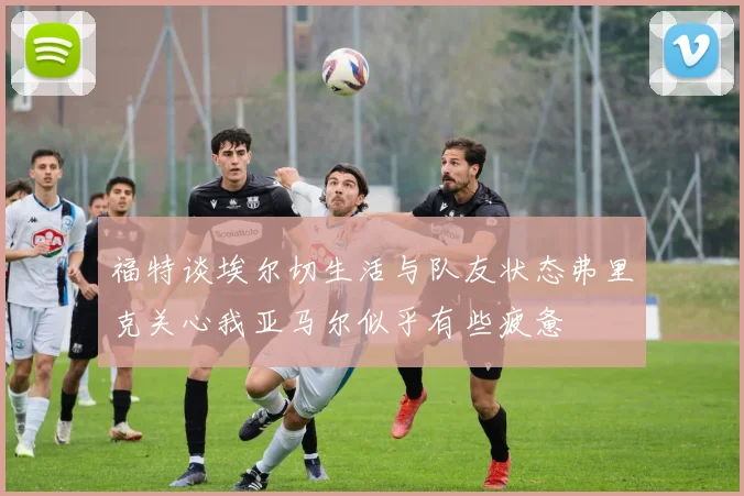 福特谈埃尔切生活与队友状态弗里克关心我亚马尔似乎有些疲惫