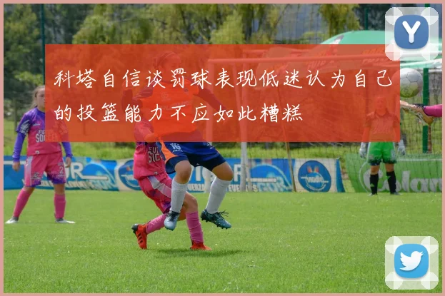 科塔自信谈罚球表现低迷认为自己的投篮能力不应如此糟糕
