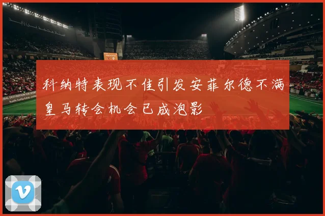 科纳特表现不佳引发安菲尔德不满皇马转会机会已成泡影
