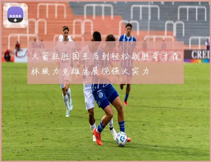 火箭狂胜国王马刺轻松战胜奇才森林狼力克雄鹿展现强大实力