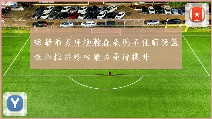 徐静雨点评杨瀚森表现不佳前场篮板和挡拆终结能力亟待提升