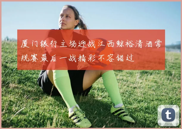 厦门银行主场迎战江西鲸裕清酒常规赛最后一战精彩不容错过
