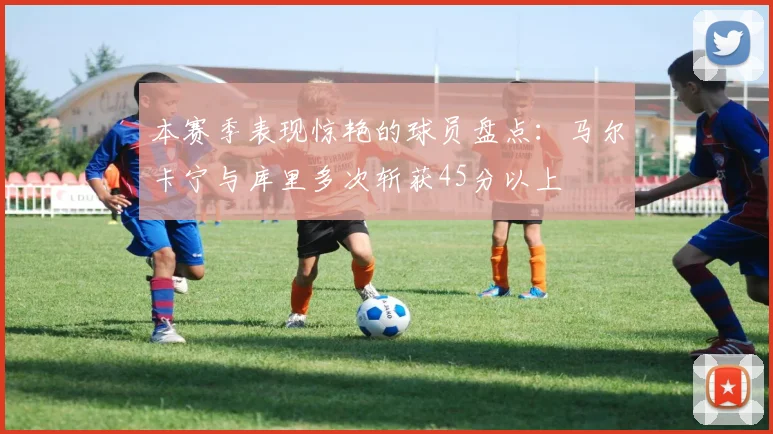 本赛季表现惊艳的球员盘点：马尔卡宁与库里多次斩获45分以上
