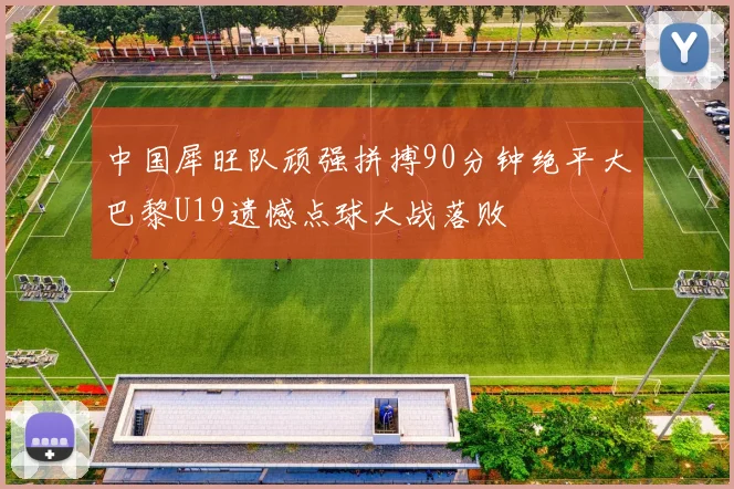 中国犀旺队顽强拼搏90分钟绝平大巴黎U19遗憾点球大战落败