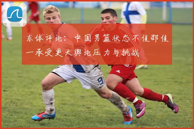 东体评论：中国男篮状态不佳邵佳一承受更大舆论压力与挑战