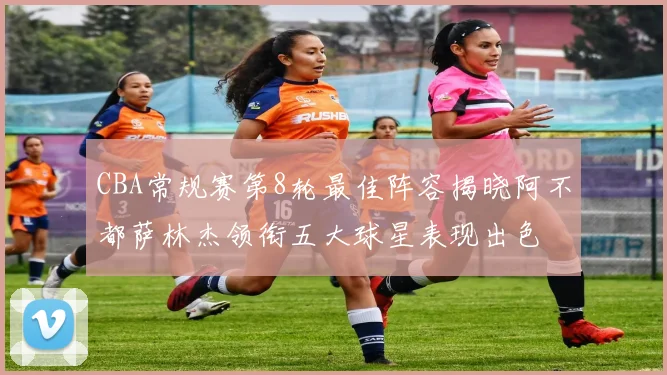 CBA常规赛第8轮最佳阵容揭晓阿不都萨林杰领衔五大球星表现出色