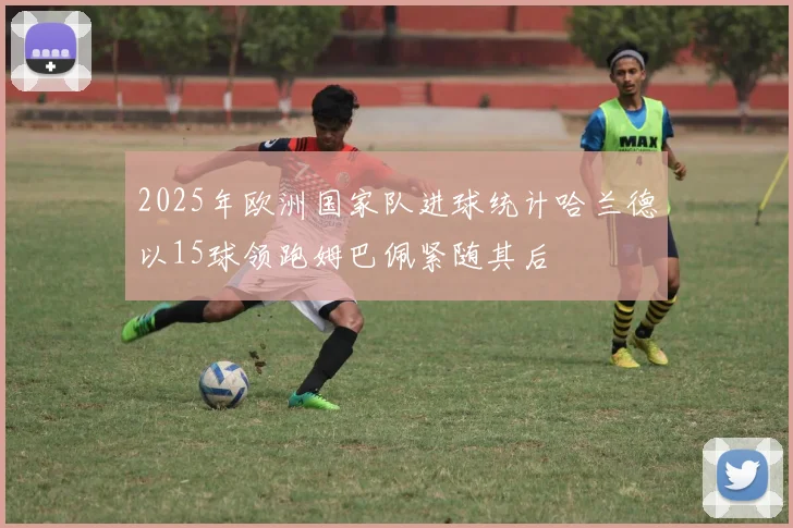2025年欧洲国家队进球统计哈兰德以15球领跑姆巴佩紧随其后