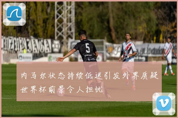 内马尔状态持续低迷引发外界质疑世界杯前景令人担忧