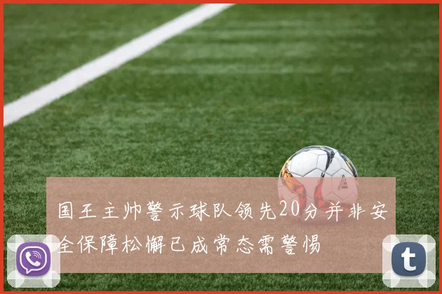 国王主帅警示球队领先20分并非安全保障松懈已成常态需警惕