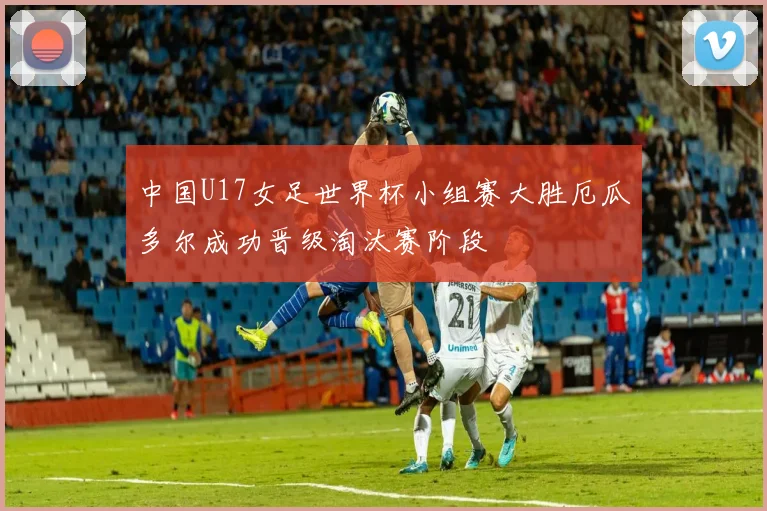 中国U17女足世界杯小组赛大胜厄瓜多尔成功晋级淘汰赛阶段