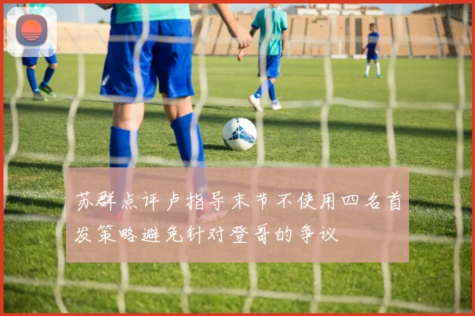 苏群点评卢指导末节不使用四名首发策略避免针对登哥的争议