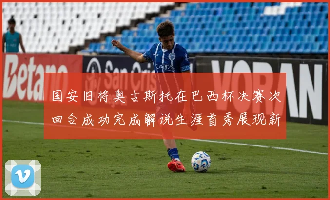 国安旧将奥古斯托在巴西杯决赛次回合成功完成解说生涯首秀展现新风采