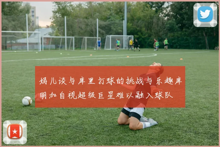 娟儿谈与库里打球的挑战与乐趣库明加自视超级巨星难以融入球队