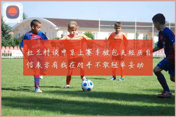 杜兰特谈申京上赛季被包夹经历自信表示有我在对手不敢轻举妄动
