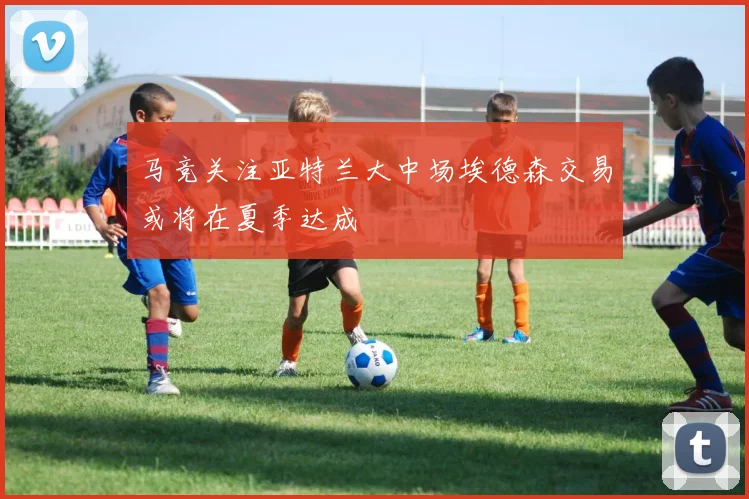 马竞关注亚特兰大中场埃德森交易或将在夏季达成