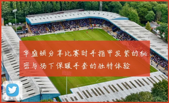 华盛顿分享比赛时手指甲发紫的秘密与场下保暖手套的独特体验