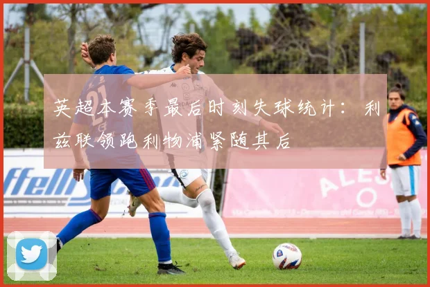 英超本赛季最后时刻失球统计：利兹联领跑利物浦紧随其后