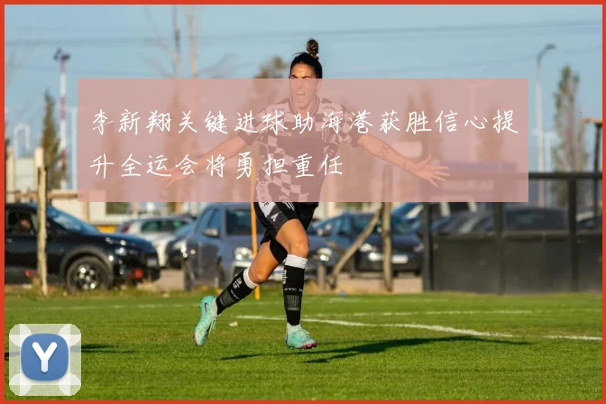 李新翔关键进球助海港获胜信心提升全运会将勇担重任