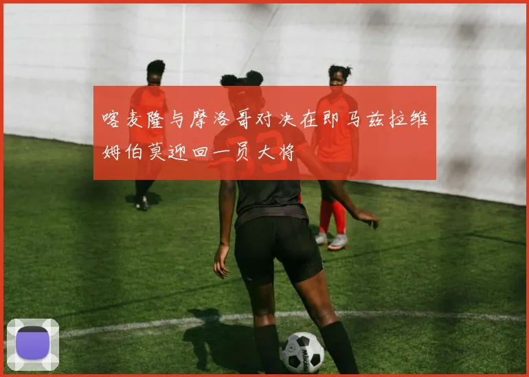 喀麦隆与摩洛哥对决在即马兹拉维姆伯莫迎回一员大将