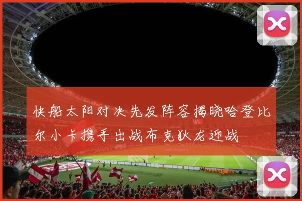 快船太阳对决先发阵容揭晓哈登比尔小卡携手出战布克狄龙迎战