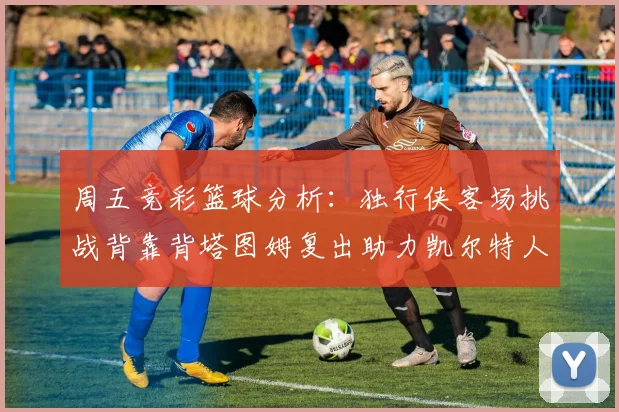 周五竞彩篮球分析：独行侠客场挑战背靠背塔图姆复出助力凯尔特人
