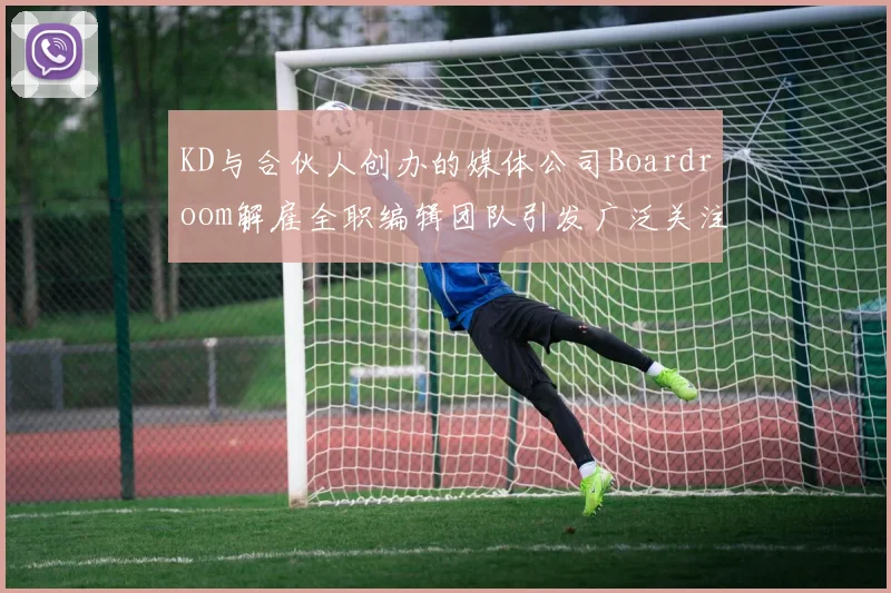 KD与合伙人创办的媒体公司Boardroom解雇全职编辑团队引发广泛关注