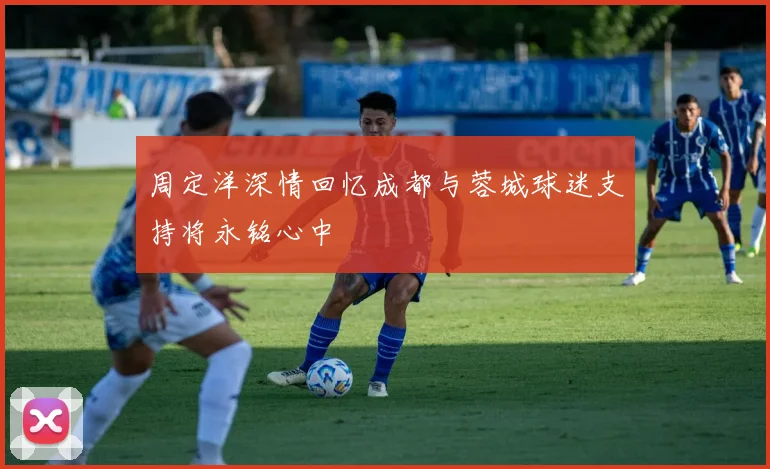 周定洋深情回忆成都与蓉城球迷支持将永铭心中