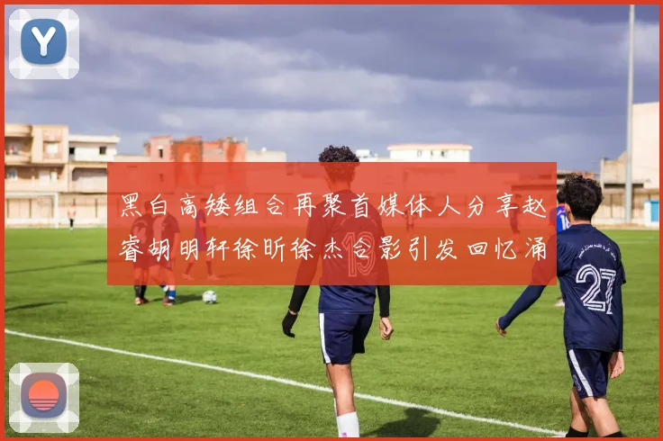 黑白高矮组合再聚首媒体人分享赵睿胡明轩徐昕徐杰合影引发回忆涌现