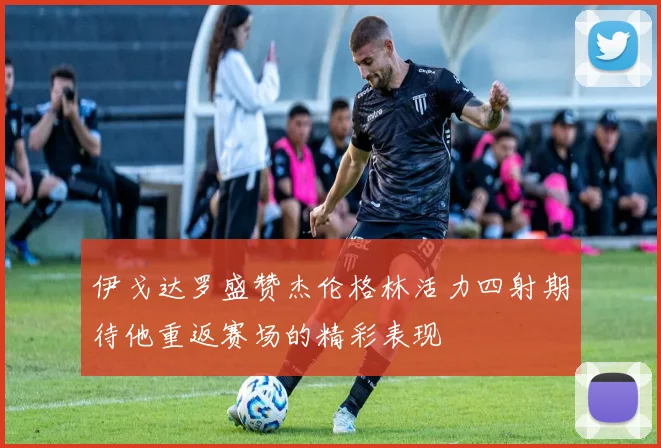 伊戈达罗盛赞杰伦格林活力四射期待他重返赛场的精彩表现